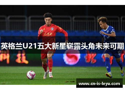 英格兰U21五大新星崭露头角未来可期 英格兰U21五大新星崭露头角未来可期