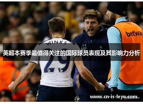 英超本赛季最值得关注的国际球员表现及其影响力分析 英超本赛季最值得关注的国际球员表现及其影响力分析