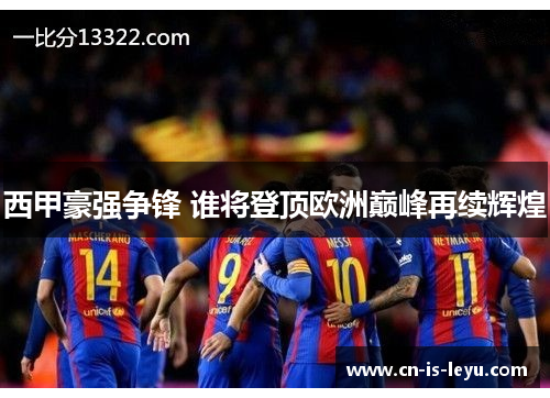 西甲豪强争锋 谁将登顶欧洲巅峰再续辉煌 西甲豪强争锋 谁将登顶欧洲巅峰再续辉煌