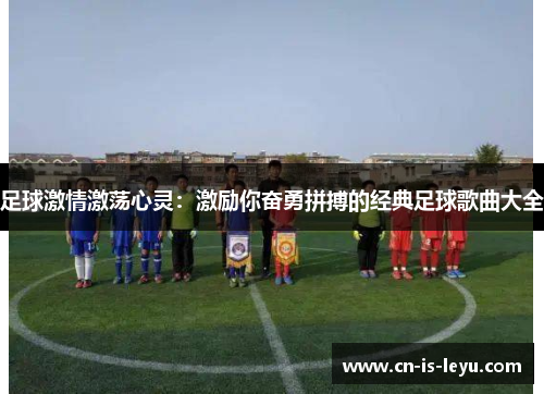 足球激情激荡心灵:激励你奋勇拼搏的经典足球歌曲大全 足球激情激荡心灵:激励你奋勇拼搏的经典足球歌曲大全