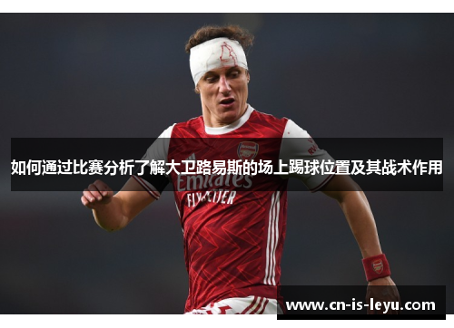 如何通过比赛分析了解大卫路易斯的场上踢球位置及其战术作用 如何通过比赛分析了解大卫路易斯的场上踢球位置及其战术作用