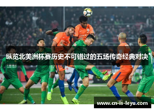 纵览北美洲杯赛历史不可错过的五场传奇经典对决