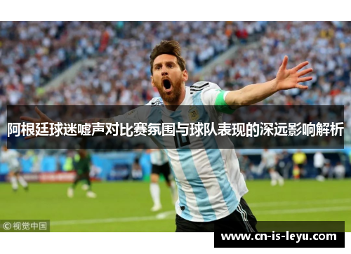 阿根廷球迷嘘声对比赛氛围与球队表现的深远影响解析