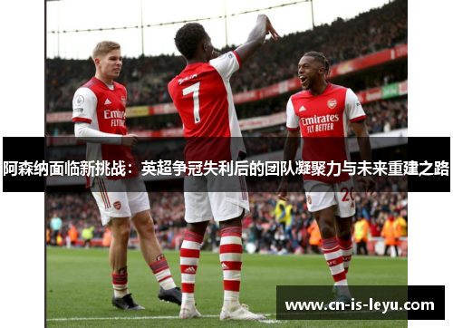 阿森纳面临新挑战：英超争冠失利后的团队凝聚力与未来重建之路