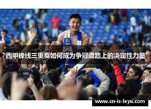 西甲锋线三重奏如何成为争冠道路上的决定性力量