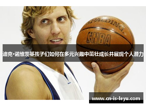 迪克·诺维茨基孩子们如何在多元兴趣中茁壮成长并展现个人潜力 迪克·诺维茨基孩子们如何在多元兴趣中茁壮成长并展现个人潜力