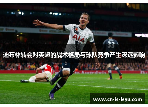 迪布林转会对英超的战术格局与球队竞争产生深远影响 迪布林转会对英超的战术格局与球队竞争产生深远影响