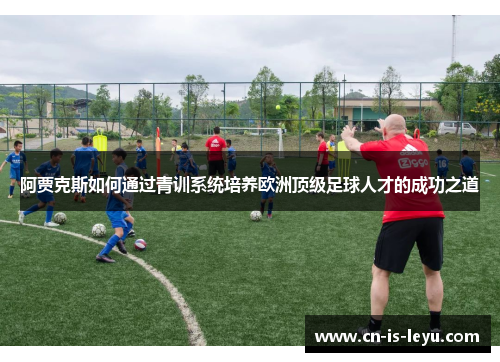 阿贾克斯如何通过青训系统培养欧洲顶级足球人才的成功之道 阿贾克斯如何通过青训系统培养欧洲顶级足球人才的成功之道