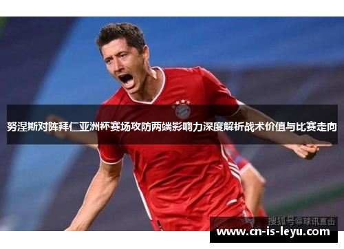 努涅斯对阵拜仁亚洲杯赛场攻防两端影响力深度解析战术价值与比赛走向 努涅斯对阵拜仁亚洲杯赛场攻防两端影响力深度解析战术价值与比赛走向
