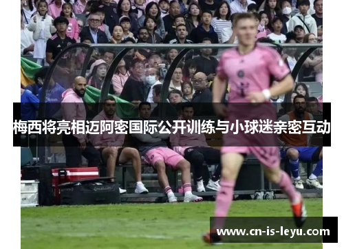 梅西将亮相迈阿密国际公开训练与小球迷亲密互动