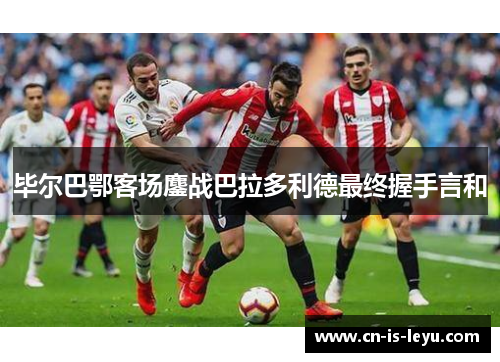毕尔巴鄂客场鏖战巴拉多利德最终握手言和 毕尔巴鄂客场鏖战巴拉多利德最终握手言和