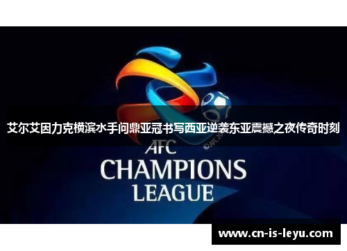 艾尔艾因力克横滨水手问鼎亚冠书写西亚逆袭东亚震撼之夜传奇时刻 艾尔艾因力克横滨水手问鼎亚冠书写西亚逆袭东亚震撼之夜传奇时刻