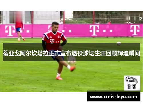 蒂亚戈阿尔坎塔拉正式宣布退役球坛生涯回顾辉煌瞬间 蒂亚戈阿尔坎塔拉正式宣布退役球坛生涯回顾辉煌瞬间