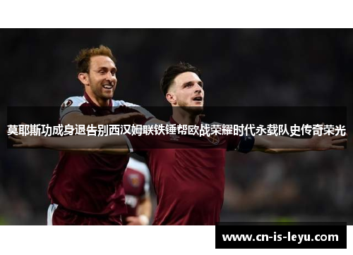莫耶斯功成身退告别西汉姆联铁锤帮欧战荣耀时代永载队史传奇荣光 莫耶斯功成身退告别西汉姆联铁锤帮欧战荣耀时代永载队史传奇荣光