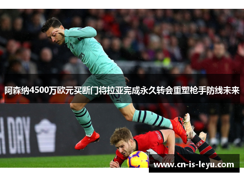 阿森纳4500万欧元买断门将拉亚完成永久转会重塑枪手防线未来 阿森纳4500万欧元买断门将拉亚完成永久转会重塑枪手防线未来