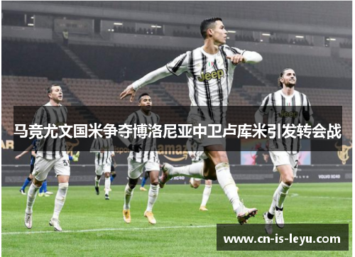 马竞尤文国米争夺博洛尼亚中卫卢库米引发转会战