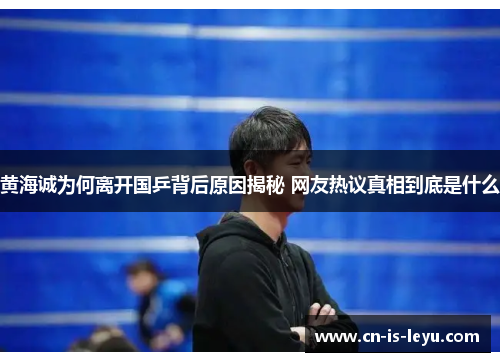 黄海诚为何离开国乒背后原因揭秘 网友热议真相到底是什么